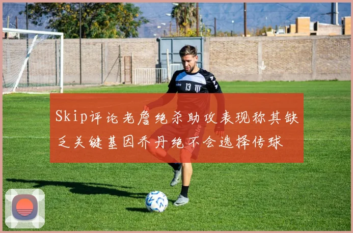 Skip评论老詹绝杀助攻表现称其缺乏关键基因乔丹绝不会选择传球