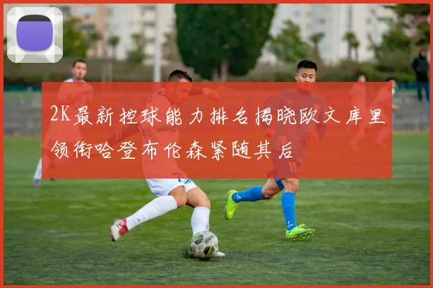 2K最新控球能力排名揭晓欧文库里领衔哈登布伦森紧随其后