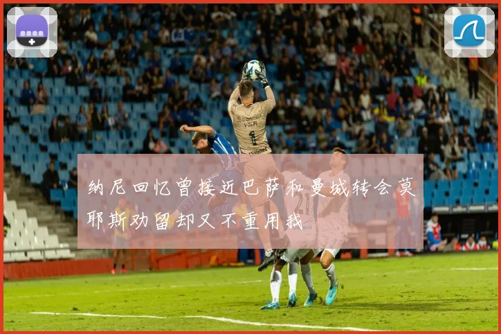 纳尼回忆曾接近巴萨和曼城转会莫耶斯劝留却又不重用我