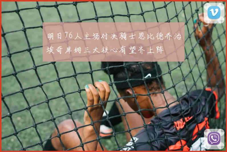 明日76人主场对决骑士恩比德乔治埃奇库姆三大核心有望齐上阵
