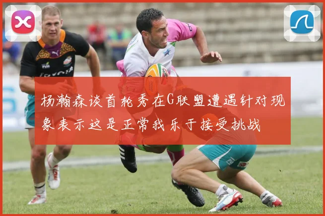 杨瀚森谈首轮秀在G联盟遭遇针对现象表示这是正常我乐于接受挑战