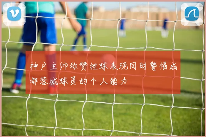 神户主帅称赞控球表现同时警惕成都蓉城球员的个人能力