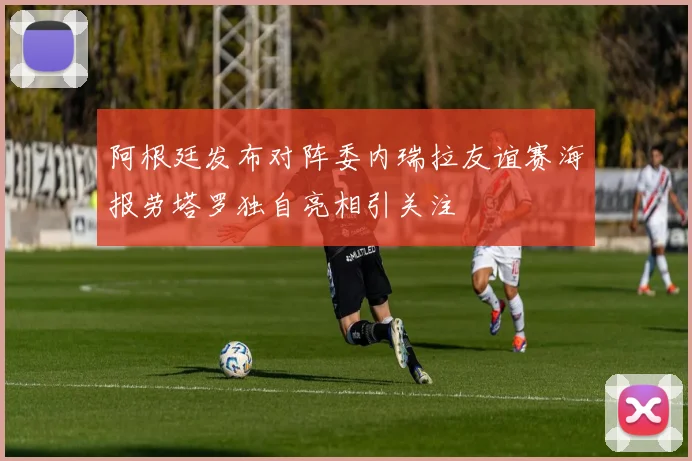 阿根廷发布对阵委内瑞拉友谊赛海报劳塔罗独自亮相引关注