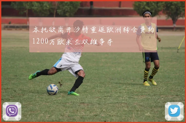 本托欲离开沙特重返欧洲转会费约1200万欧米兰双雄争夺