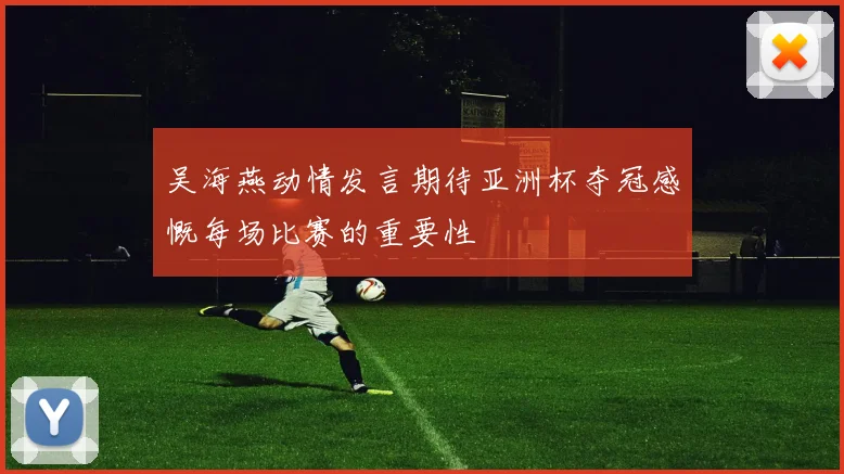 吴海燕动情发言期待亚洲杯夺冠感慨每场比赛的重要性