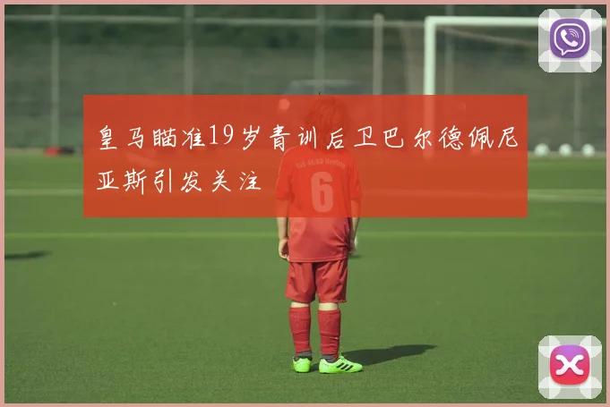 皇马瞄准19岁青训后卫巴尔德佩尼亚斯引发关注