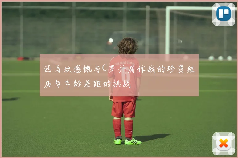 西马坎感慨与C罗并肩作战的珍贵经历与年龄差距的挑战