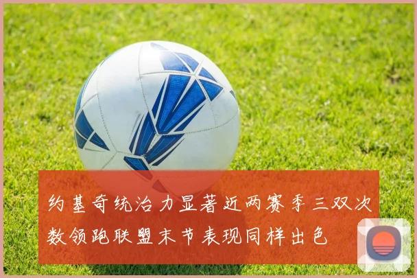 约基奇统治力显著近两赛季三双次数领跑联盟末节表现同样出色