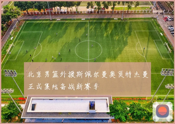 北京男篮外援斯佩尔曼奥莫特杰曼正式集结备战新赛季