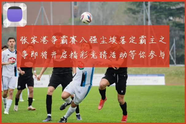 张家港争霸赛八强尘埃落定霸主之争即将开启精彩竞猜活动等你参与