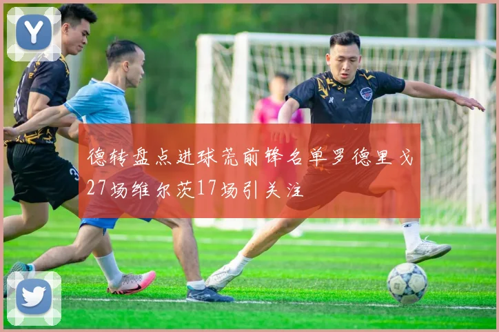 德转盘点进球荒前锋名单罗德里戈27场维尔茨17场引关注